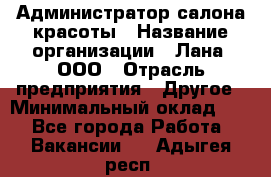 Администратор салона красоты › Название организации ­ Лана, ООО › Отрасль предприятия ­ Другое › Минимальный оклад ­ 1 - Все города Работа » Вакансии   . Адыгея респ.